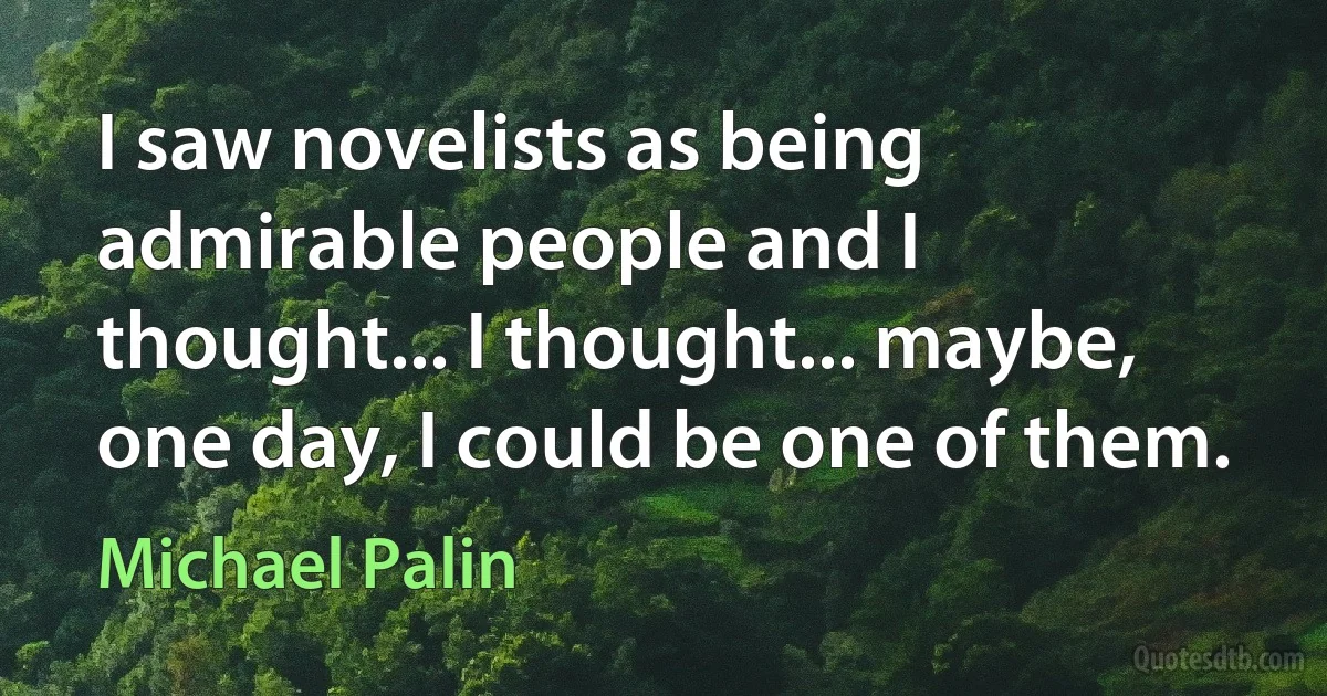 I saw novelists as being admirable people and I thought... I thought... maybe, one day, I could be one of them. (Michael Palin)