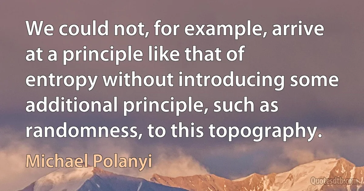 We could not, for example, arrive at a principle like that of entropy without introducing some additional principle, such as randomness, to this topography. (Michael Polanyi)