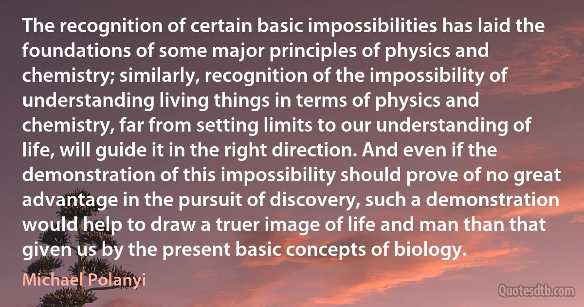 The recognition of certain basic impossibilities has laid the foundations of some major principles of physics and chemistry; similarly, recognition of the impossibility of understanding living things in terms of physics and chemistry, far from setting limits to our understanding of life, will guide it in the right direction. And even if the demonstration of this impossibility should prove of no great advantage in the pursuit of discovery, such a demonstration would help to draw a truer image of life and man than that given us by the present basic concepts of biology. (Michael Polanyi)