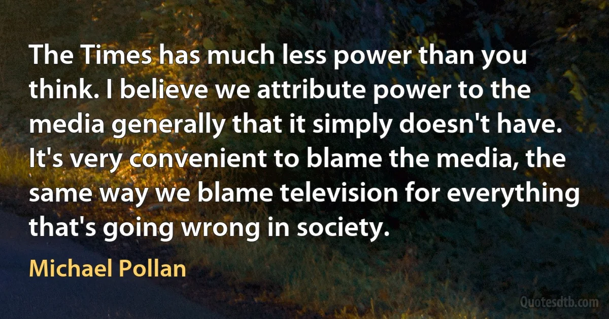 The Times has much less power than you think. I believe we attribute power to the media generally that it simply doesn't have. It's very convenient to blame the media, the same way we blame television for everything that's going wrong in society. (Michael Pollan)