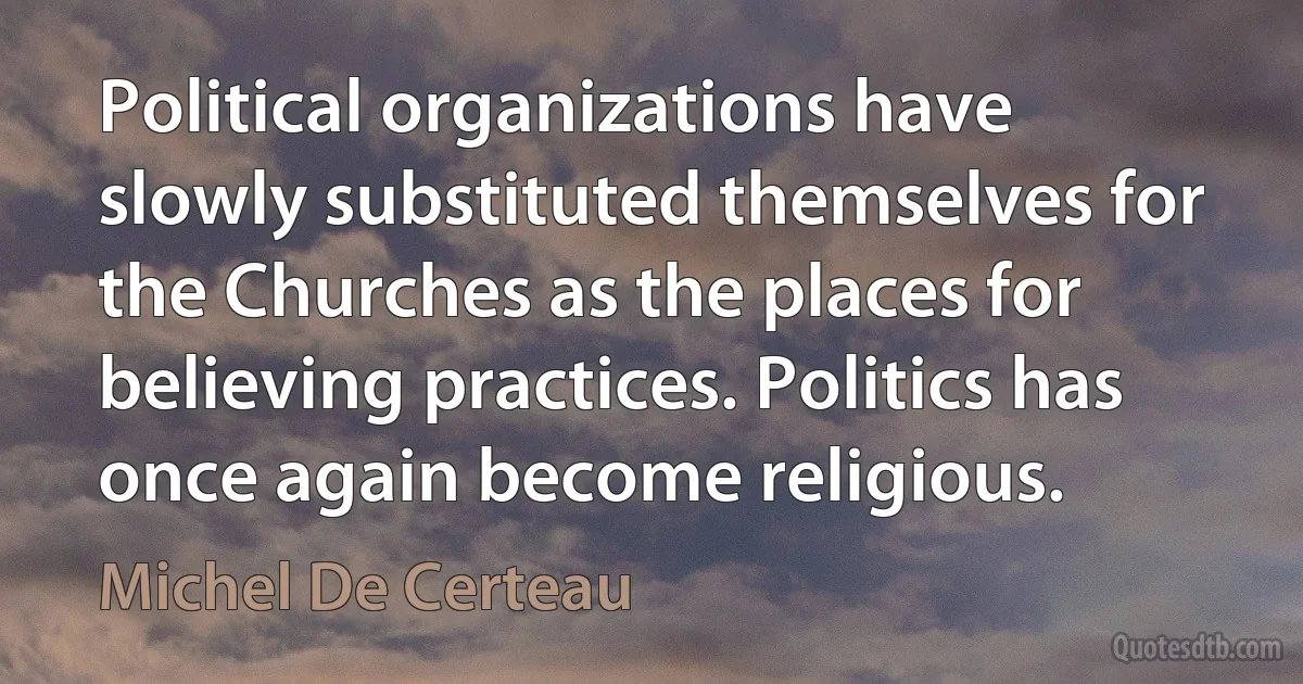 Political organizations have slowly substituted themselves for the Churches as the places for believing practices. Politics has once again become religious. (Michel De Certeau)