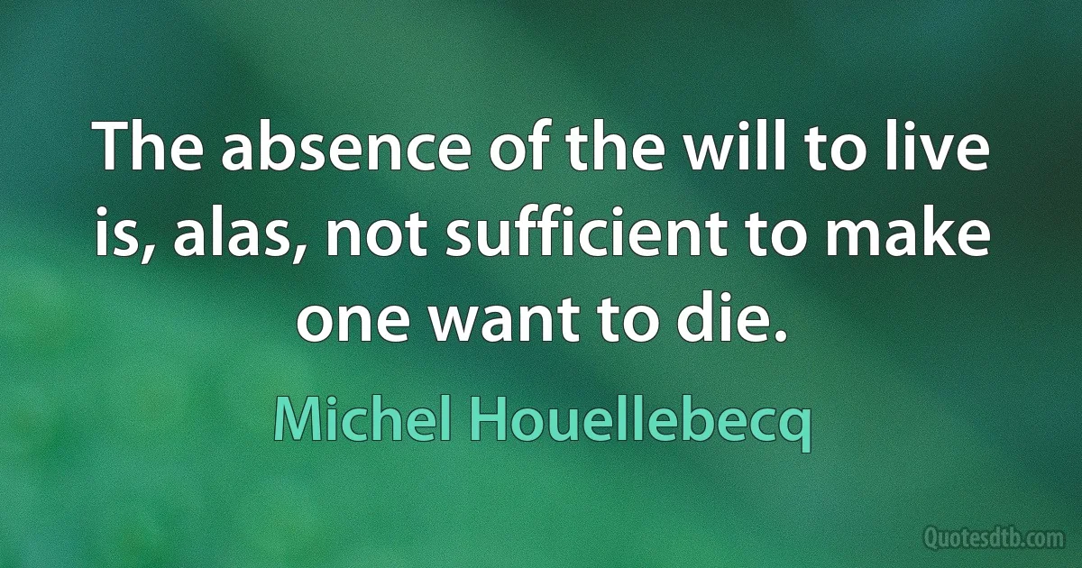 The absence of the will to live is, alas, not sufficient to make one want to die. (Michel Houellebecq)