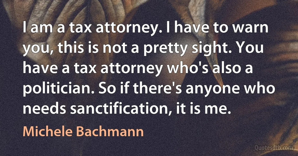 I am a tax attorney. I have to warn you, this is not a pretty sight. You have a tax attorney who's also a politician. So if there's anyone who needs sanctification, it is me. (Michele Bachmann)