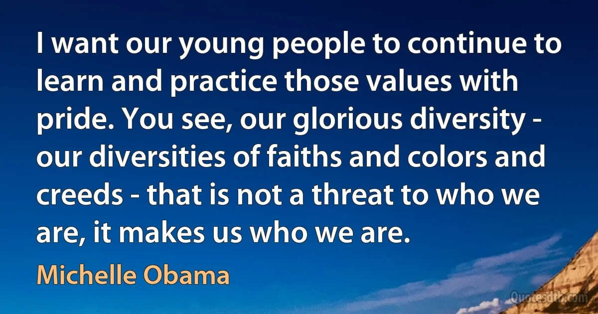 I want our young people to continue to learn and practice those values with pride. You see, our glorious diversity - our diversities of faiths and colors and creeds - that is not a threat to who we are, it makes us who we are. (Michelle Obama)