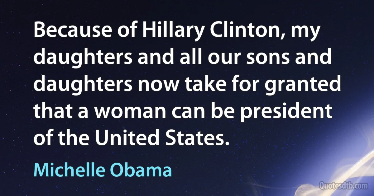 Because of Hillary Clinton, my daughters and all our sons and daughters now take for granted that a woman can be president of the United States. (Michelle Obama)