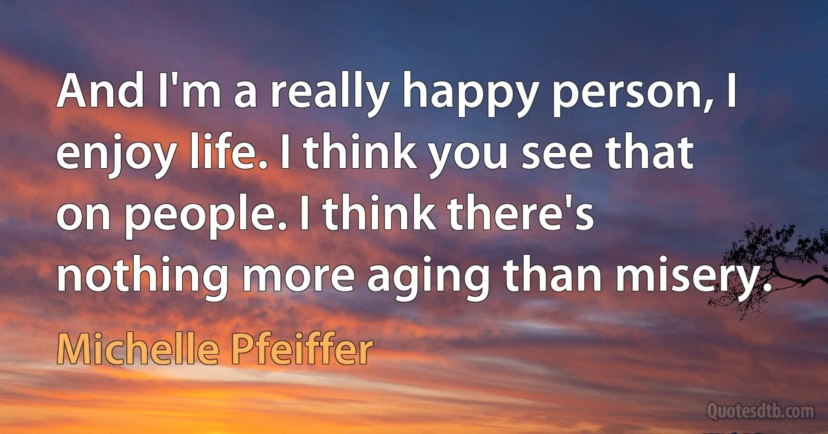 And I'm a really happy person, I enjoy life. I think you see that on people. I think there's nothing more aging than misery. (Michelle Pfeiffer)