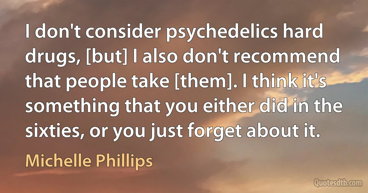 I don't consider psychedelics hard drugs, [but] I also don't recommend that people take [them]. I think it's something that you either did in the sixties, or you just forget about it. (Michelle Phillips)