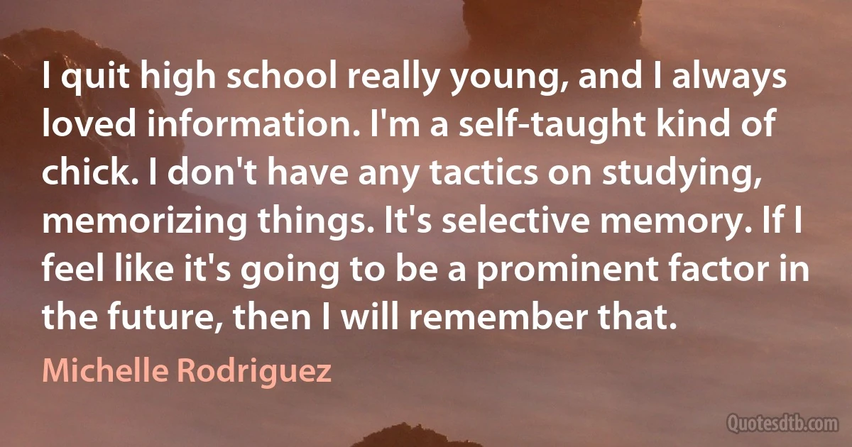 I quit high school really young, and I always loved information. I'm a self-taught kind of chick. I don't have any tactics on studying, memorizing things. It's selective memory. If I feel like it's going to be a prominent factor in the future, then I will remember that. (Michelle Rodriguez)