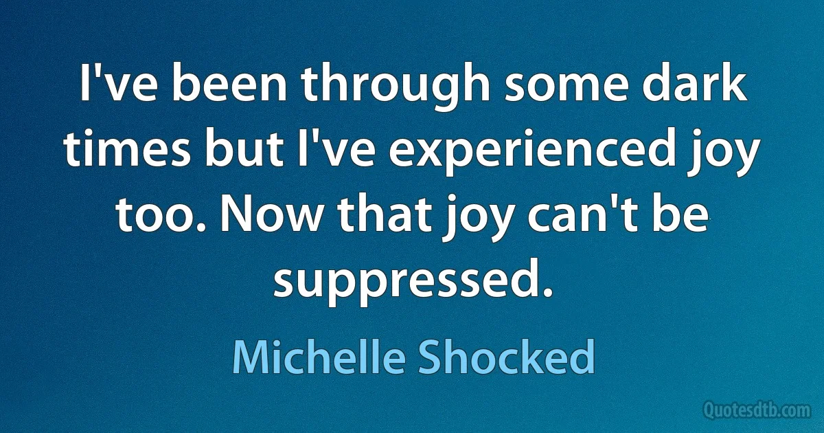 I've been through some dark times but I've experienced joy too. Now that joy can't be suppressed. (Michelle Shocked)