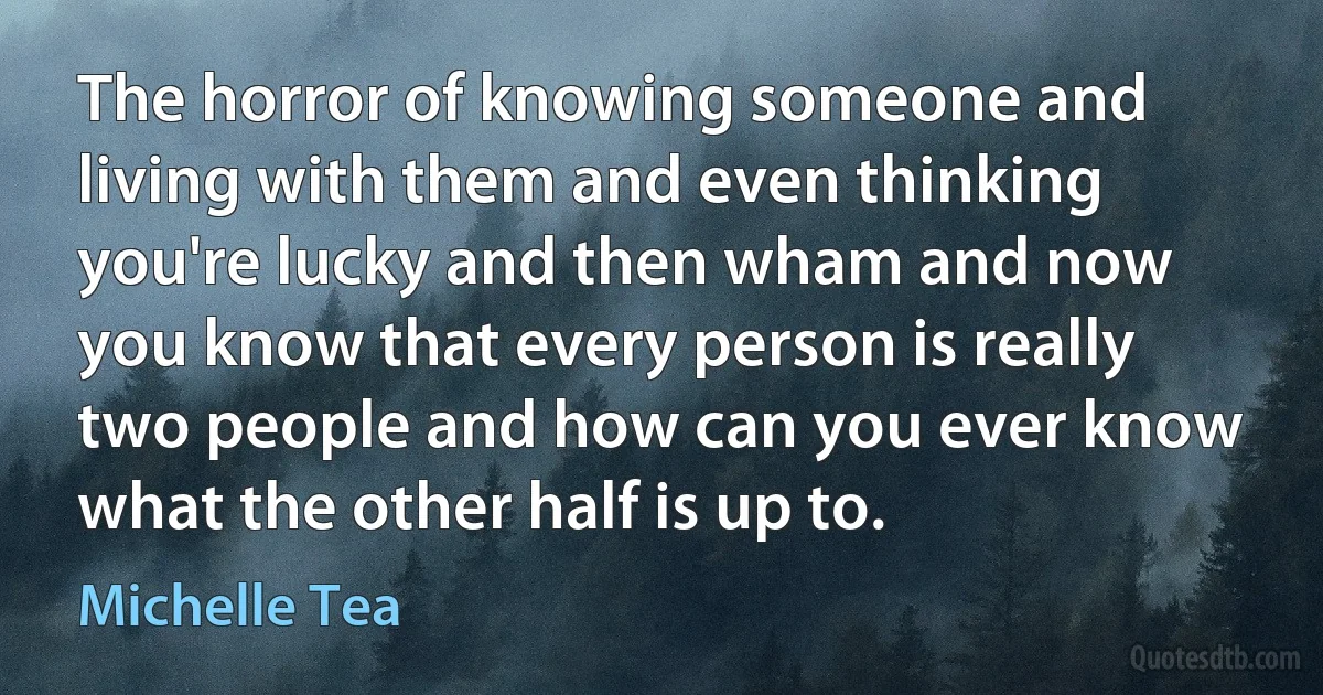 The horror of knowing someone and living with them and even thinking you're lucky and then wham and now you know that every person is really two people and how can you ever know what the other half is up to. (Michelle Tea)