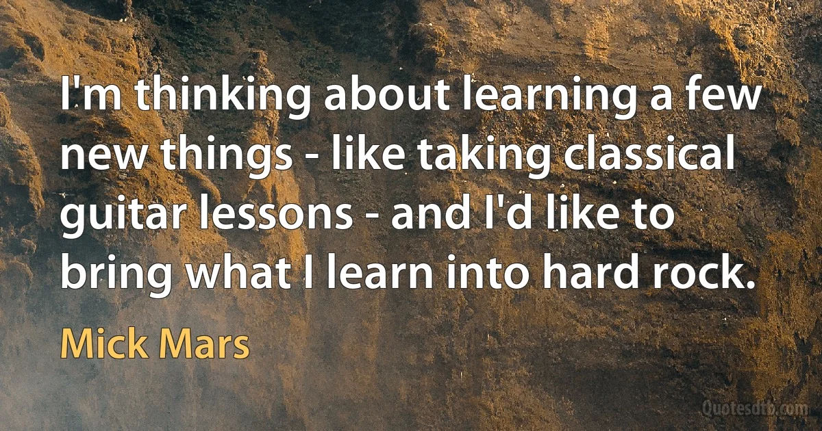 I'm thinking about learning a few new things - like taking classical guitar lessons - and I'd like to bring what I learn into hard rock. (Mick Mars)