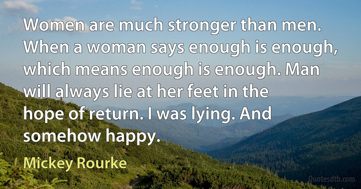 Women are much stronger than men. When a woman says enough is enough, which means enough is enough. Man will always lie at her feet in the hope of return. I was lying. And somehow happy. (Mickey Rourke)