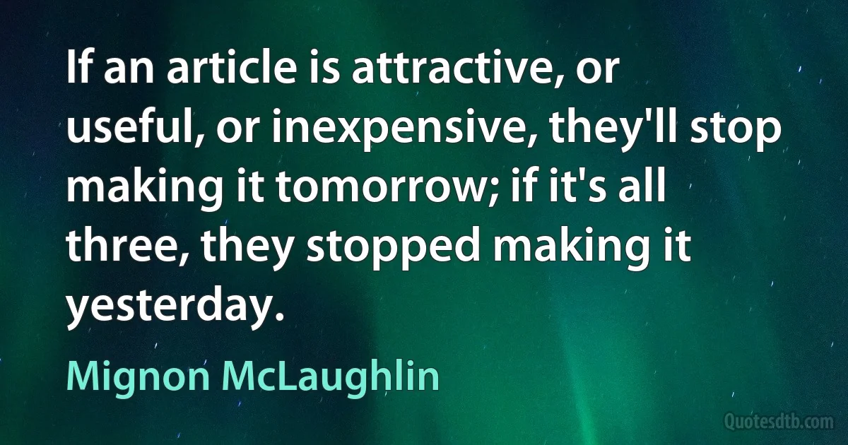 If an article is attractive, or useful, or inexpensive, they'll stop making it tomorrow; if it's all three, they stopped making it yesterday. (Mignon McLaughlin)