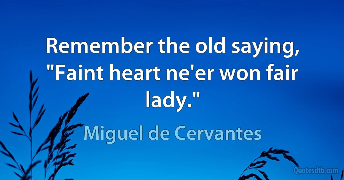 Remember the old saying, "Faint heart ne'er won fair lady." (Miguel de Cervantes)