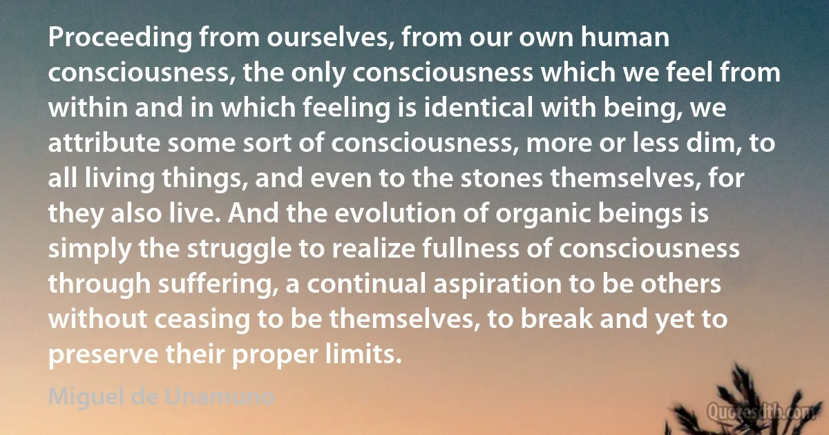 Proceeding from ourselves, from our own human consciousness, the only consciousness which we feel from within and in which feeling is identical with being, we attribute some sort of consciousness, more or less dim, to all living things, and even to the stones themselves, for they also live. And the evolution of organic beings is simply the struggle to realize fullness of consciousness through suffering, a continual aspiration to be others without ceasing to be themselves, to break and yet to preserve their proper limits. (Miguel de Unamuno)