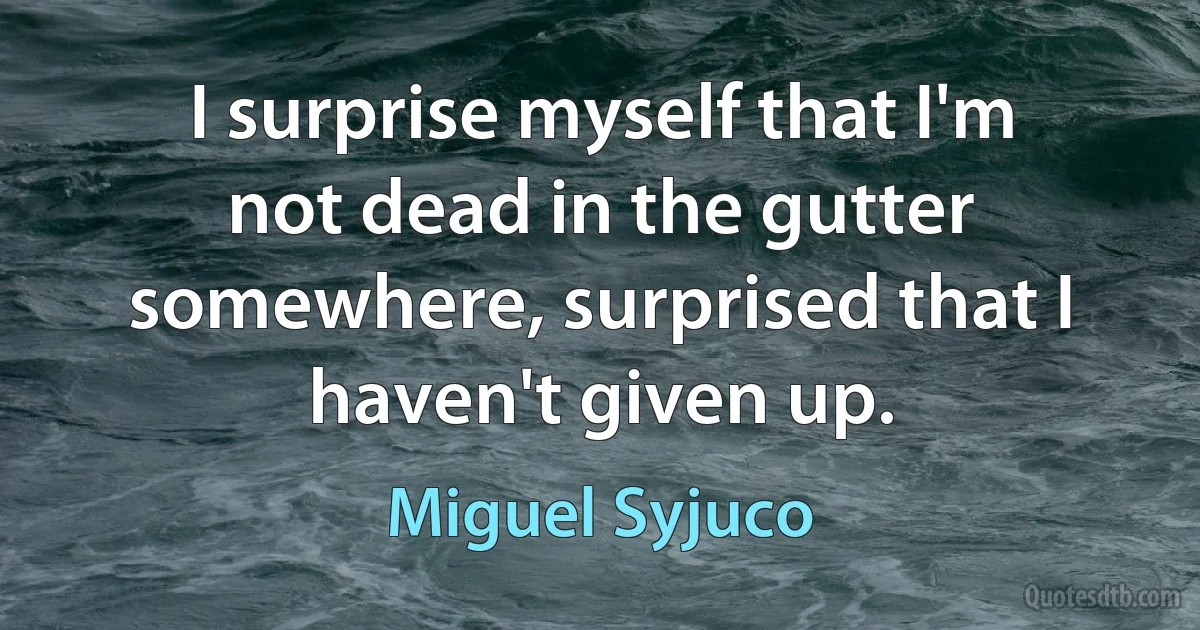 I surprise myself that I'm not dead in the gutter somewhere, surprised that I haven't given up. (Miguel Syjuco)