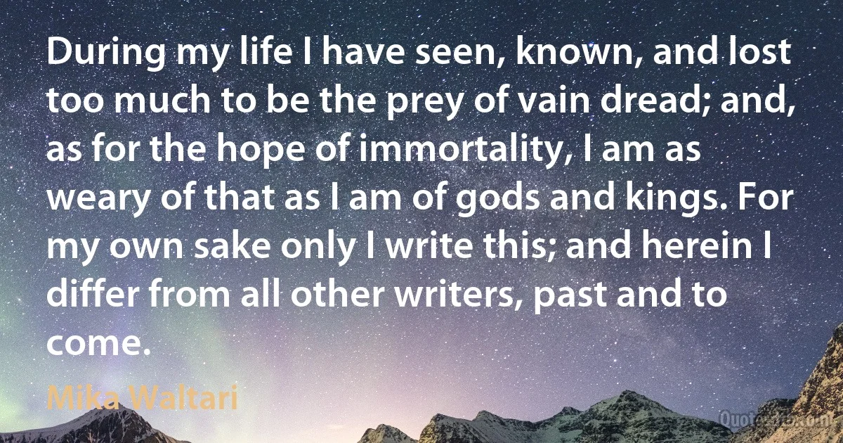 During my life I have seen, known, and lost too much to be the prey of vain dread; and, as for the hope of immortality, I am as weary of that as I am of gods and kings. For my own sake only I write this; and herein I differ from all other writers, past and to come. (Mika Waltari)