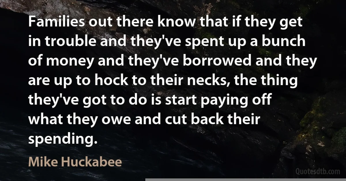 Families out there know that if they get in trouble and they've spent up a bunch of money and they've borrowed and they are up to hock to their necks, the thing they've got to do is start paying off what they owe and cut back their spending. (Mike Huckabee)