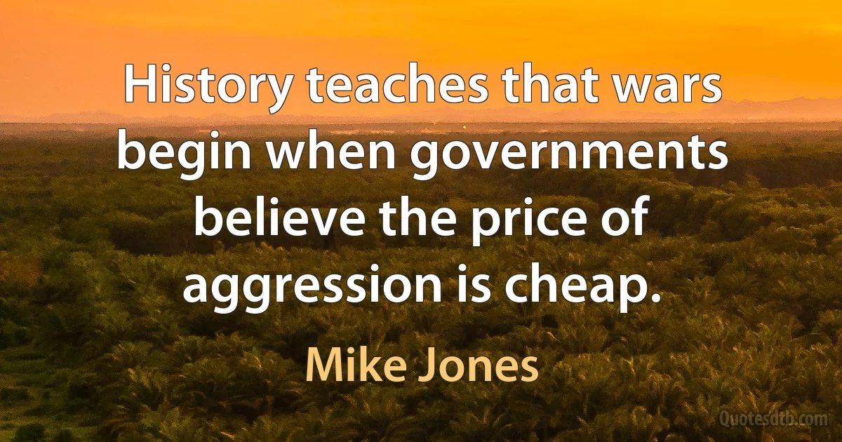 History teaches that wars begin when governments believe the price of aggression is cheap. (Mike Jones)