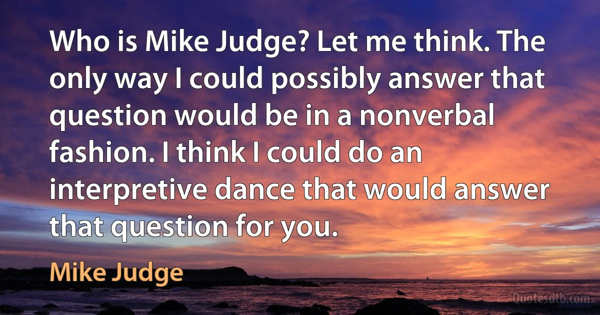 Who is Mike Judge? Let me think. The only way I could possibly answer that question would be in a nonverbal fashion. I think I could do an interpretive dance that would answer that question for you. (Mike Judge)