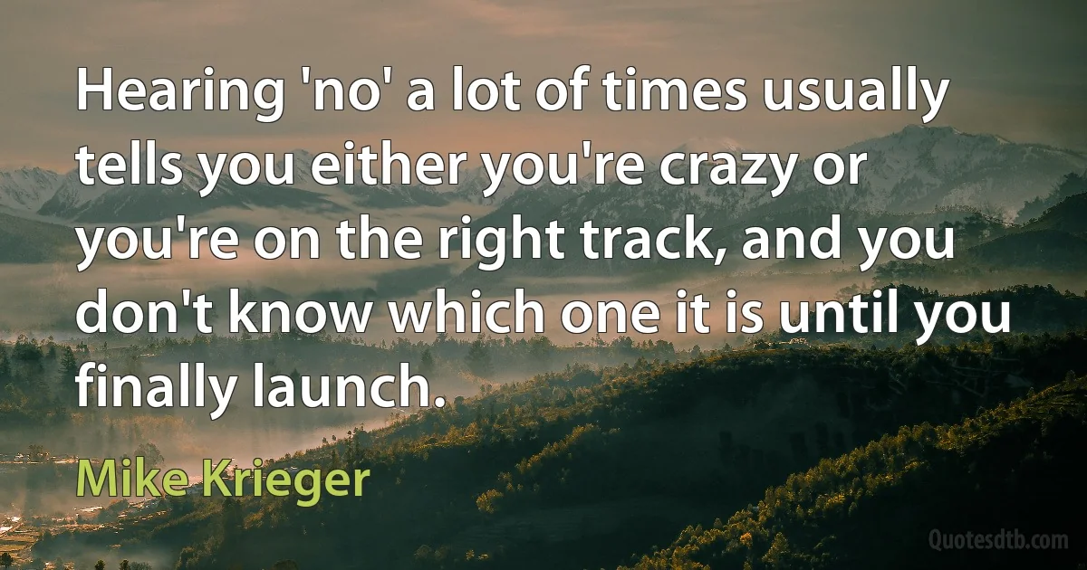 Hearing 'no' a lot of times usually tells you either you're crazy or you're on the right track, and you don't know which one it is until you finally launch. (Mike Krieger)