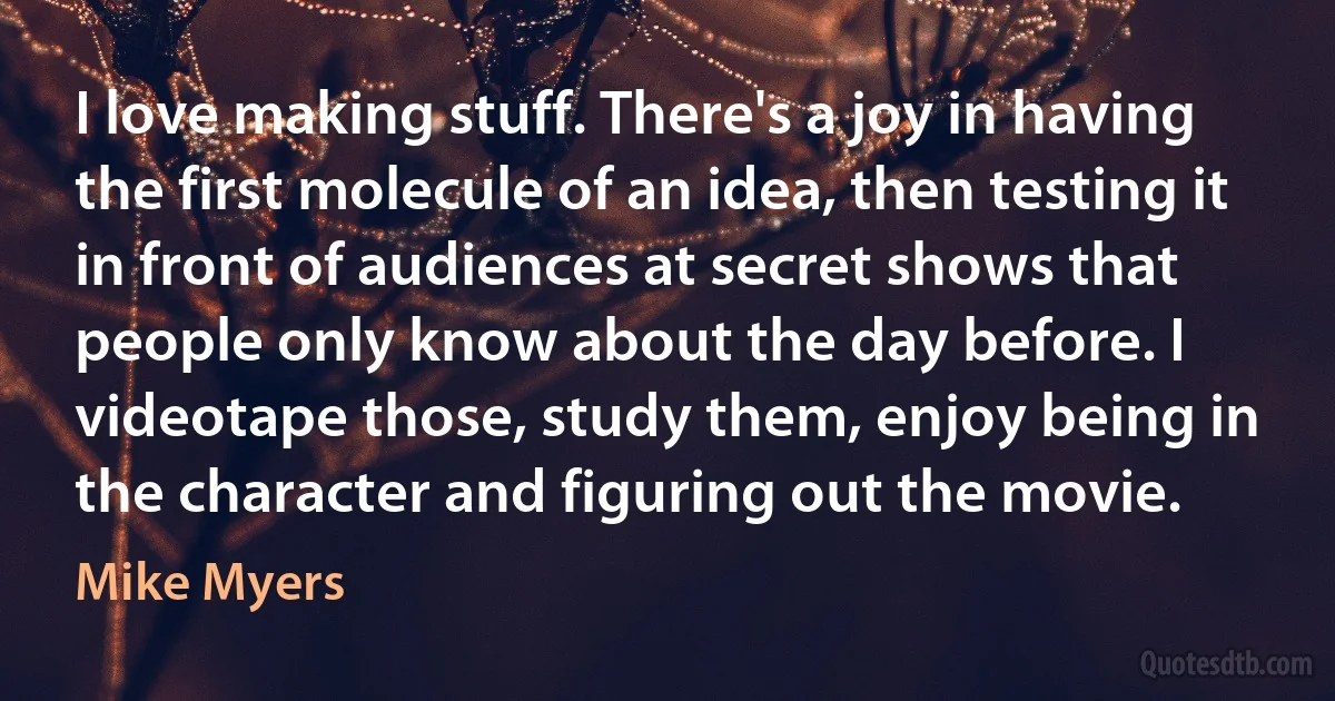 I love making stuff. There's a joy in having the first molecule of an idea, then testing it in front of audiences at secret shows that people only know about the day before. I videotape those, study them, enjoy being in the character and figuring out the movie. (Mike Myers)