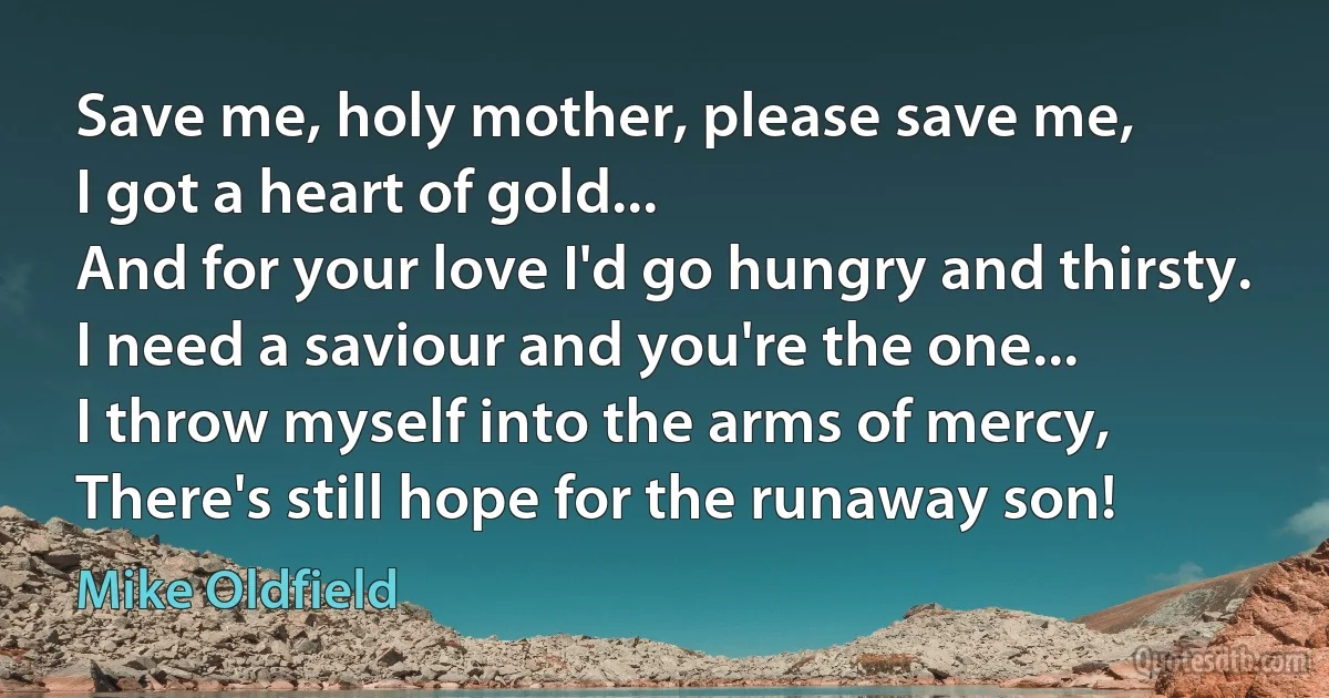 Save me, holy mother, please save me,
I got a heart of gold...
And for your love I'd go hungry and thirsty.
I need a saviour and you're the one...
I throw myself into the arms of mercy,
There's still hope for the runaway son! (Mike Oldfield)