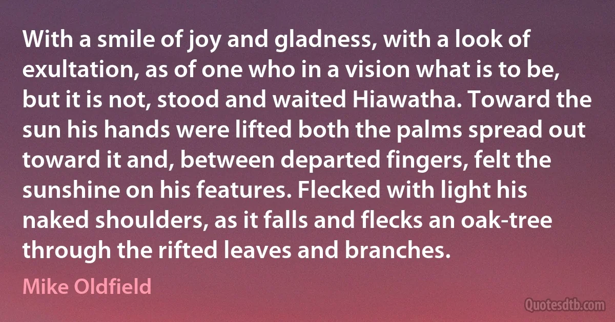 With a smile of joy and gladness, with a look of exultation, as of one who in a vision what is to be, but it is not, stood and waited Hiawatha. Toward the sun his hands were lifted both the palms spread out toward it and, between departed fingers, felt the sunshine on his features. Flecked with light his naked shoulders, as it falls and flecks an oak-tree through the rifted leaves and branches. (Mike Oldfield)