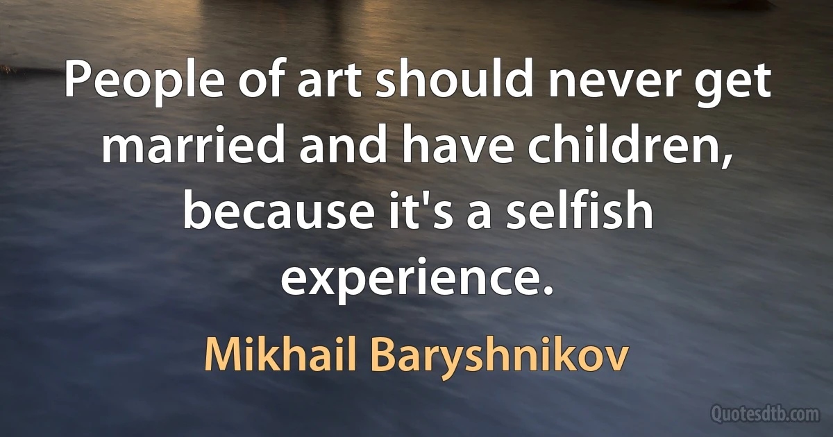 People of art should never get married and have children, because it's a selfish experience. (Mikhail Baryshnikov)