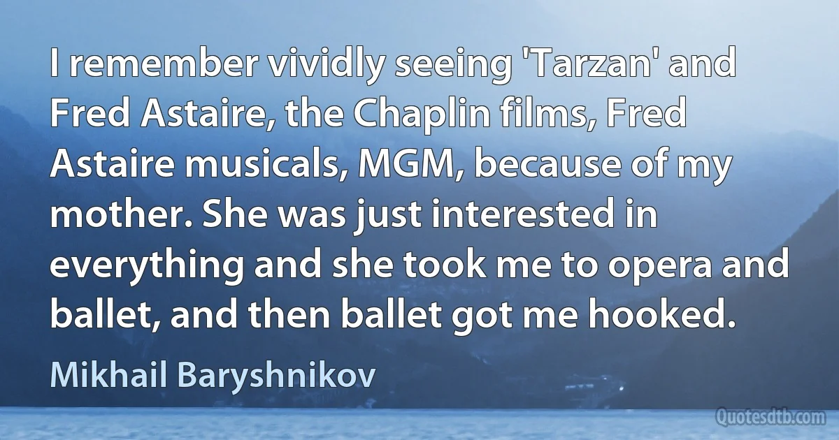 I remember vividly seeing 'Tarzan' and Fred Astaire, the Chaplin films, Fred Astaire musicals, MGM, because of my mother. She was just interested in everything and she took me to opera and ballet, and then ballet got me hooked. (Mikhail Baryshnikov)