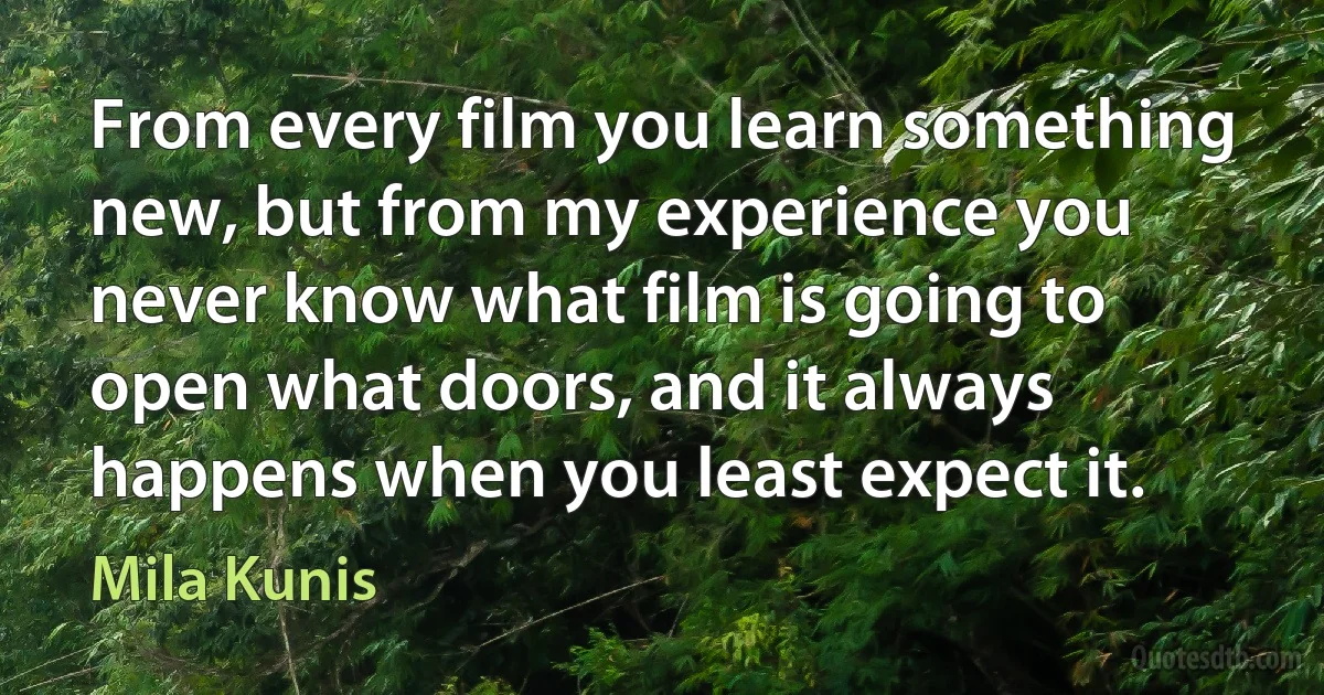 From every film you learn something new, but from my experience you never know what film is going to open what doors, and it always happens when you least expect it. (Mila Kunis)