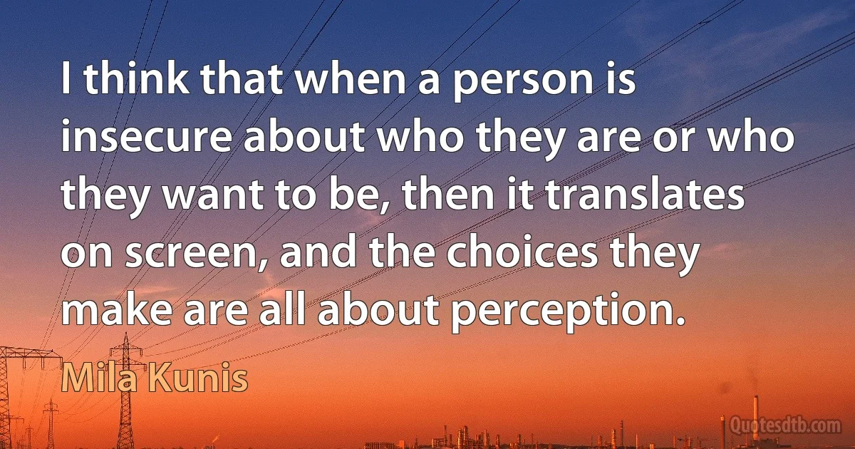 I think that when a person is insecure about who they are or who they want to be, then it translates on screen, and the choices they make are all about perception. (Mila Kunis)