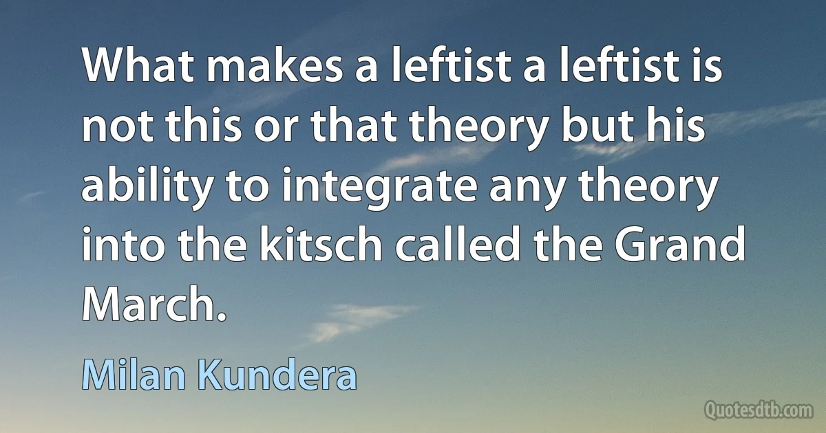 What makes a leftist a leftist is not this or that theory but his ability to integrate any theory into the kitsch called the Grand March. (Milan Kundera)