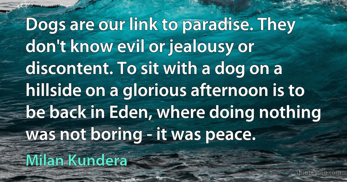 Dogs are our link to paradise. They don't know evil or jealousy or discontent. To sit with a dog on a hillside on a glorious afternoon is to be back in Eden, where doing nothing was not boring - it was peace. (Milan Kundera)