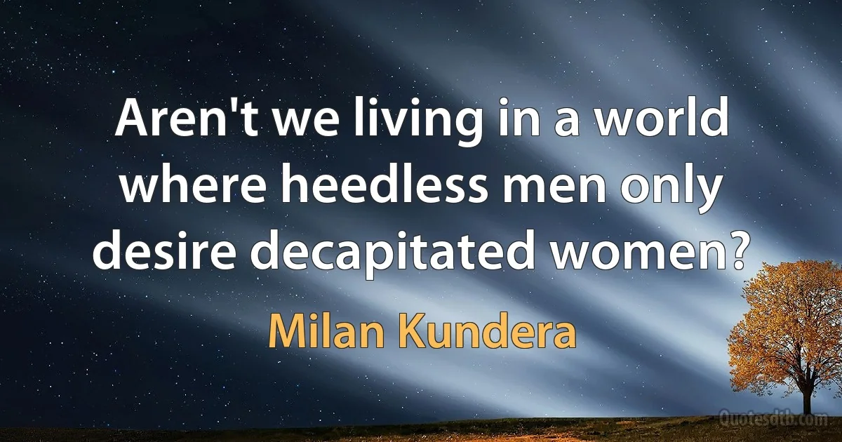 Aren't we living in a world where heedless men only desire decapitated women? (Milan Kundera)