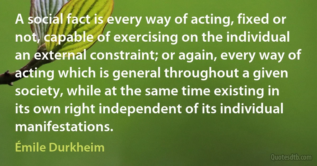 A social fact is every way of acting, fixed or not, capable of exercising on the individual an external constraint; or again, every way of acting which is general throughout a given society, while at the same time existing in its own right independent of its individual manifestations. (Émile Durkheim)