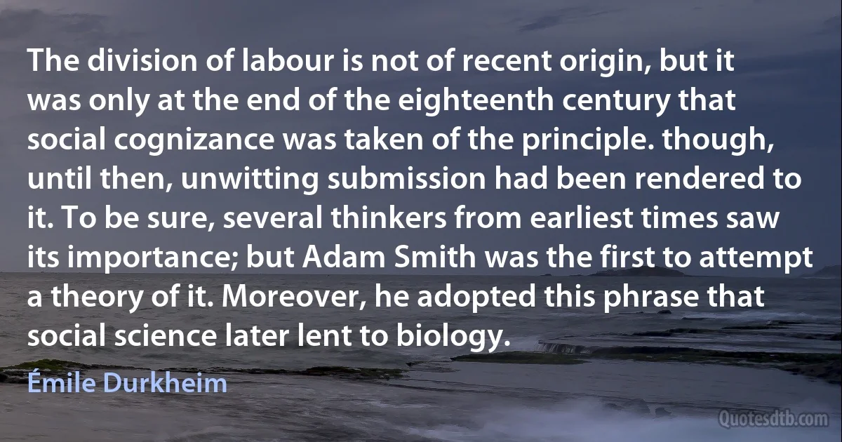 The division of labour is not of recent origin, but it was only at the end of the eighteenth century that social cognizance was taken of the principle. though, until then, unwitting submission had been rendered to it. To be sure, several thinkers from earliest times saw its importance; but Adam Smith was the first to attempt a theory of it. Moreover, he adopted this phrase that social science later lent to biology. (Émile Durkheim)