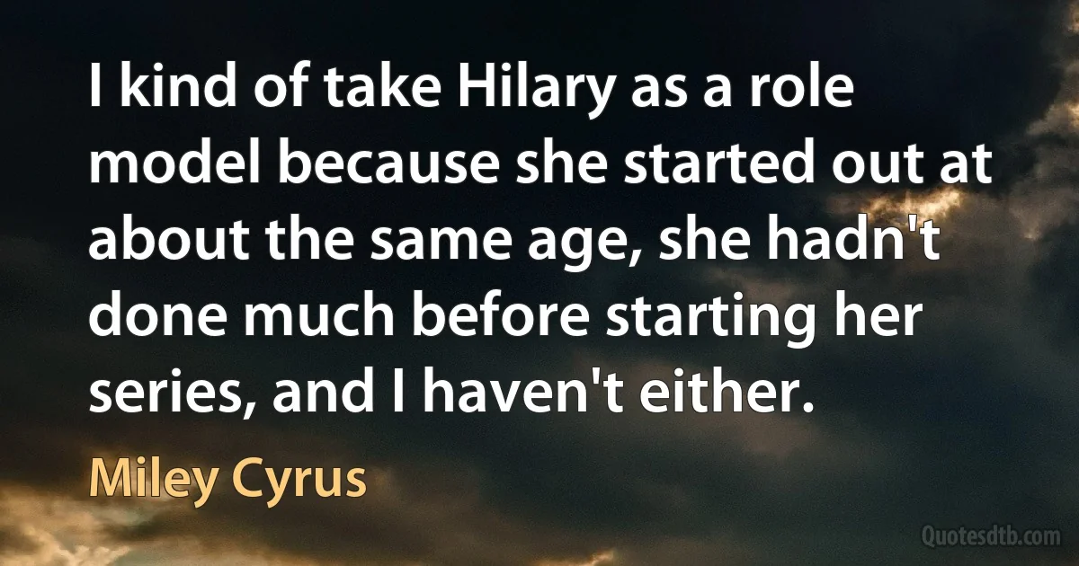 I kind of take Hilary as a role model because she started out at about the same age, she hadn't done much before starting her series, and I haven't either. (Miley Cyrus)