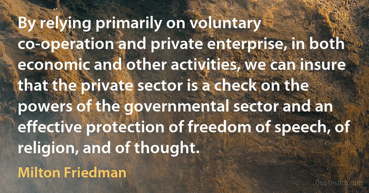 By relying primarily on voluntary co-operation and private enterprise, in both economic and other activities, we can insure that the private sector is a check on the powers of the governmental sector and an effective protection of freedom of speech, of religion, and of thought. (Milton Friedman)