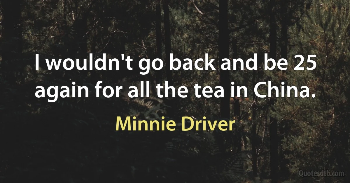 I wouldn't go back and be 25 again for all the tea in China. (Minnie Driver)