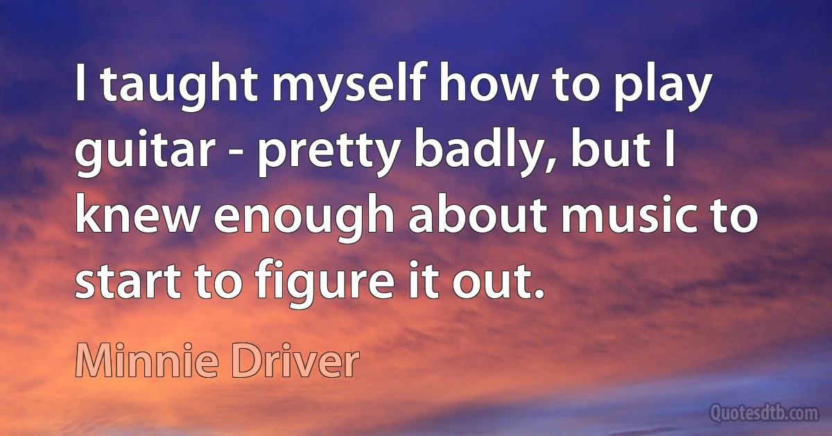 I taught myself how to play guitar - pretty badly, but I knew enough about music to start to figure it out. (Minnie Driver)