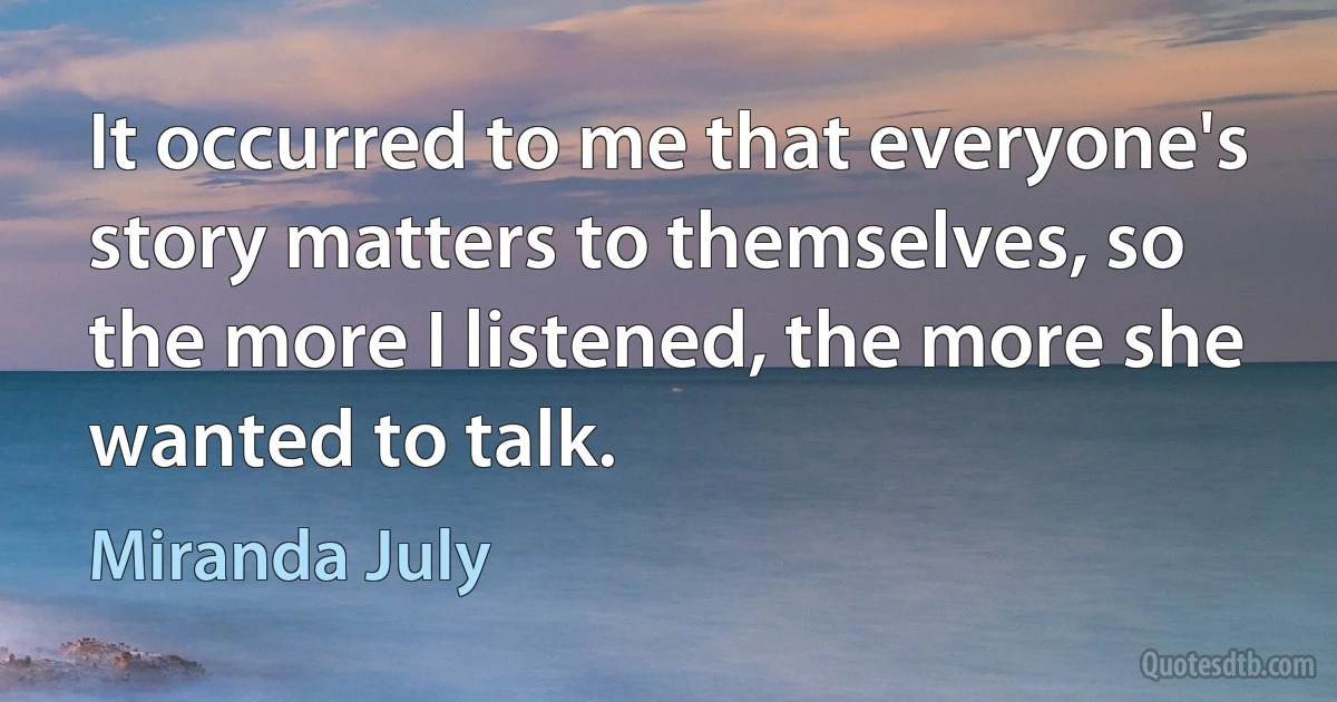 It occurred to me that everyone's story matters to themselves, so the more I listened, the more she wanted to talk. (Miranda July)