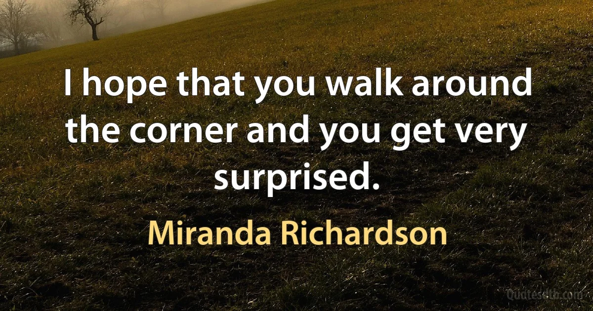 I hope that you walk around the corner and you get very surprised. (Miranda Richardson)