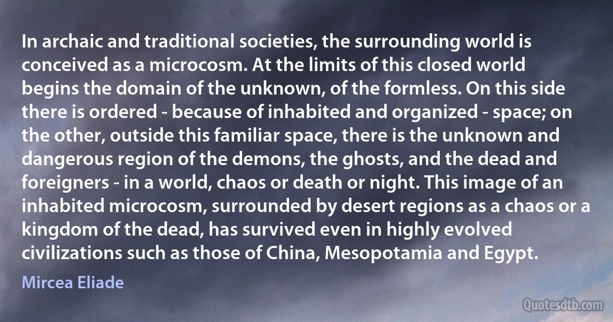 In archaic and traditional societies, the surrounding world is conceived as a microcosm. At the limits of this closed world begins the domain of the unknown, of the formless. On this side there is ordered - because of inhabited and organized - space; on the other, outside this familiar space, there is the unknown and dangerous region of the demons, the ghosts, and the dead and foreigners - in a world, chaos or death or night. This image of an inhabited microcosm, surrounded by desert regions as a chaos or a kingdom of the dead, has survived even in highly evolved civilizations such as those of China, Mesopotamia and Egypt. (Mircea Eliade)