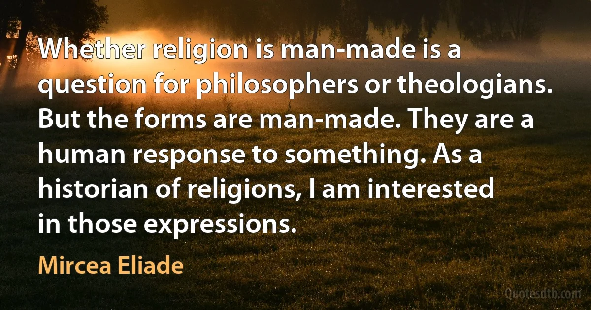 Whether religion is man-made is a question for philosophers or theologians. But the forms are man-made. They are a human response to something. As a historian of religions, I am interested in those expressions. (Mircea Eliade)