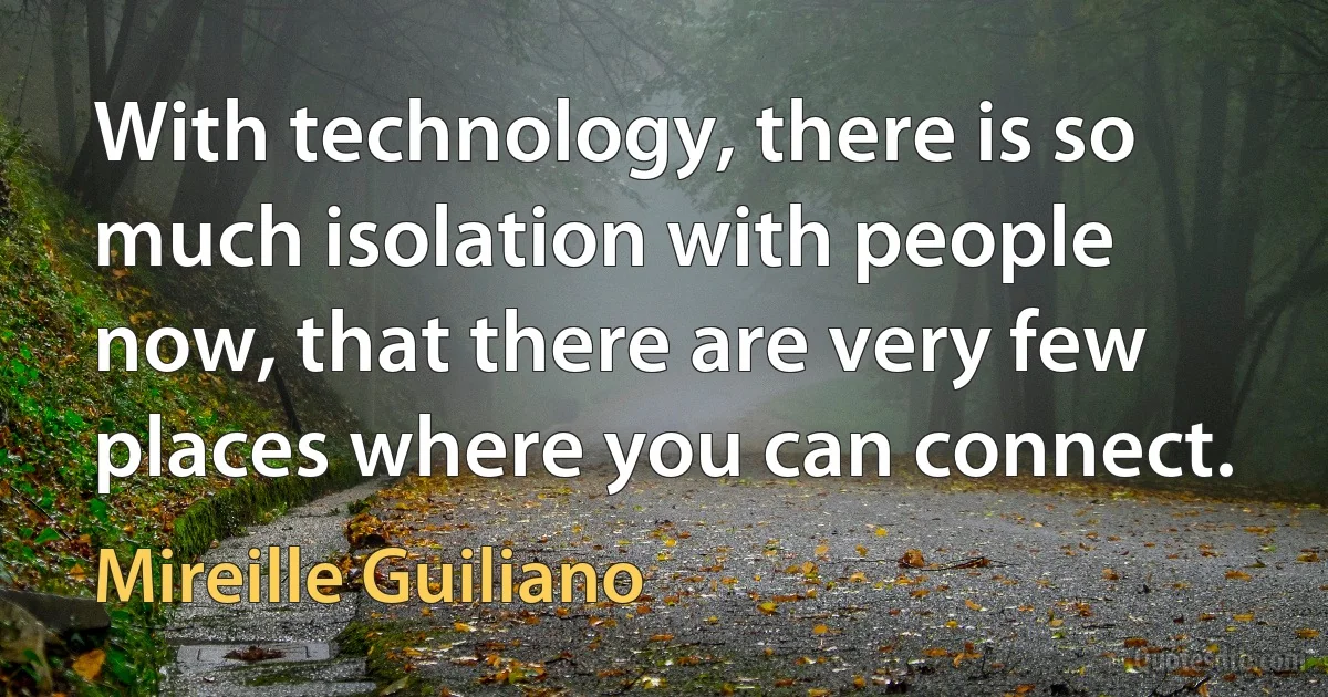 With technology, there is so much isolation with people now, that there are very few places where you can connect. (Mireille Guiliano)