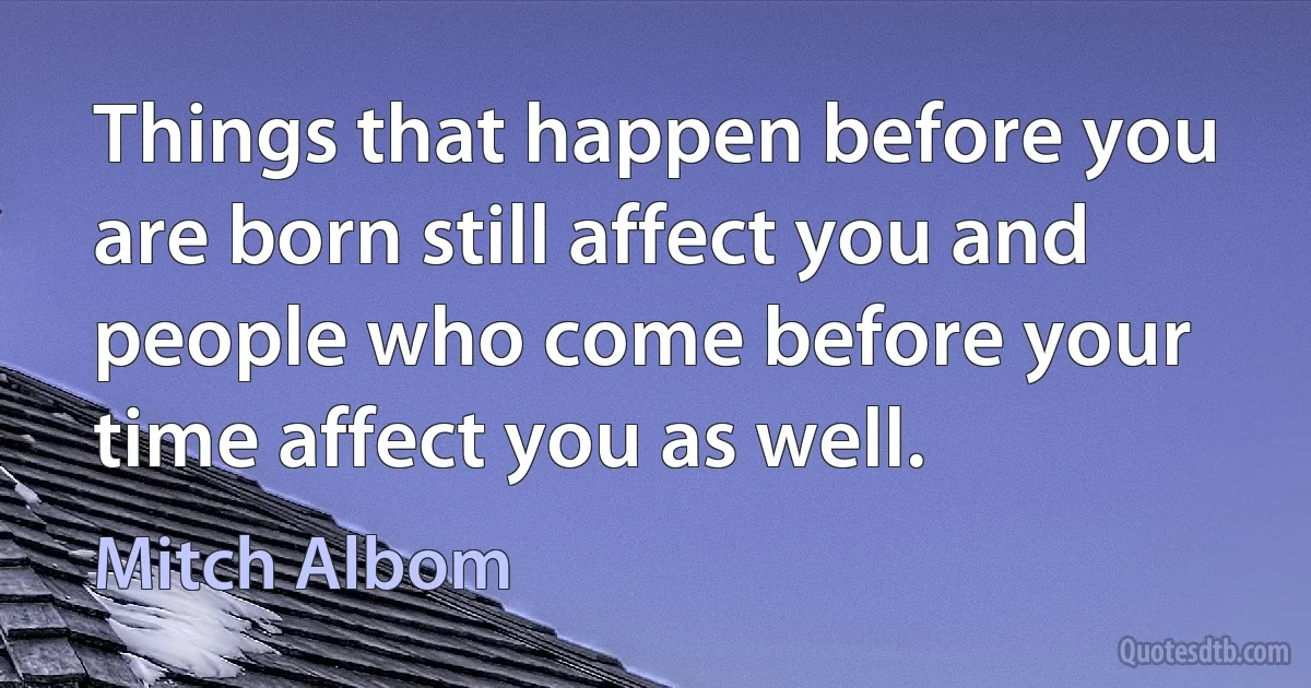 Things that happen before you are born still affect you and people who come before your time affect you as well. (Mitch Albom)