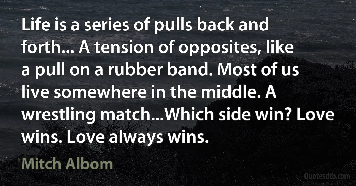 Life is a series of pulls back and forth... A tension of opposites, like a pull on a rubber band. Most of us live somewhere in the middle. A wrestling match...Which side win? Love wins. Love always wins. (Mitch Albom)