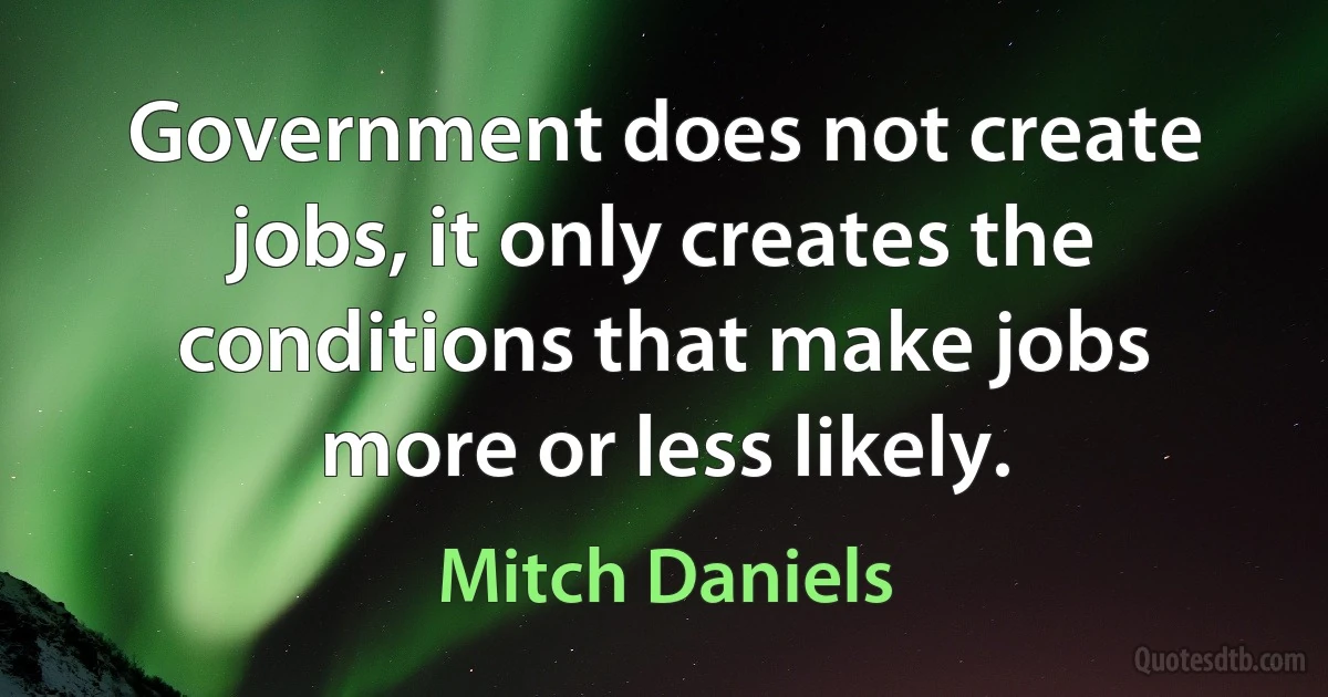 Government does not create jobs, it only creates the conditions that make jobs more or less likely. (Mitch Daniels)