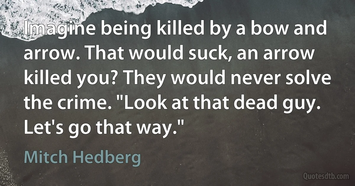 Imagine being killed by a bow and arrow. That would suck, an arrow killed you? They would never solve the crime. "Look at that dead guy. Let's go that way." (Mitch Hedberg)